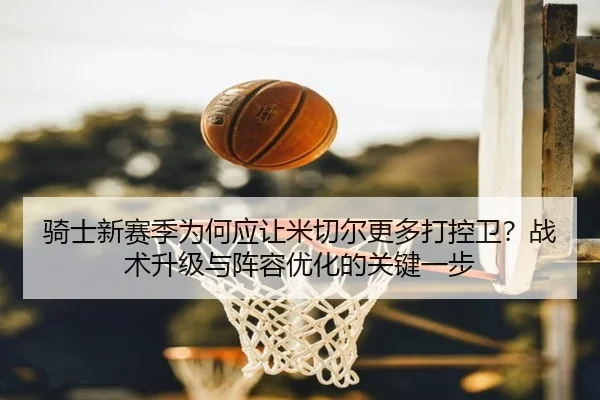 骑士新赛季为何应让米切尔更多打控卫？战术升级与阵容优化的关键一步