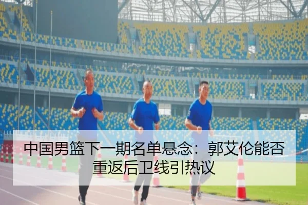 中国男篮下一期名单悬念：郭艾伦能否重返后卫线引热议